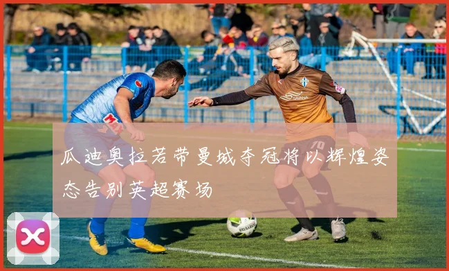 瓜迪奥拉若带曼城夺冠将以辉煌姿态告别英超赛场