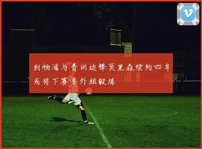 利物浦与青训边锋莫里森续约四年或将下赛季外租锻炼