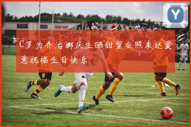 C罗为乔治娜庆生晒甜蜜合照表达爱意祝福生日快乐