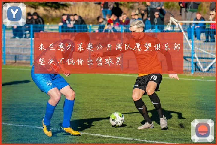米兰意外莱奥公开离队愿望俱乐部坚决不低价出售球员