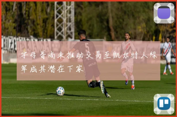 字母哥尚未推动交易至凯尔特人绿军成其潜在下家