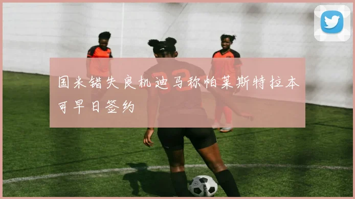 国米错失良机迪马称帕莱斯特拉本可早日签约