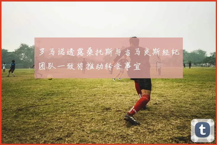 罗马诺透露桑托斯与吉马良斯经纪团队一致将推动转会事宜