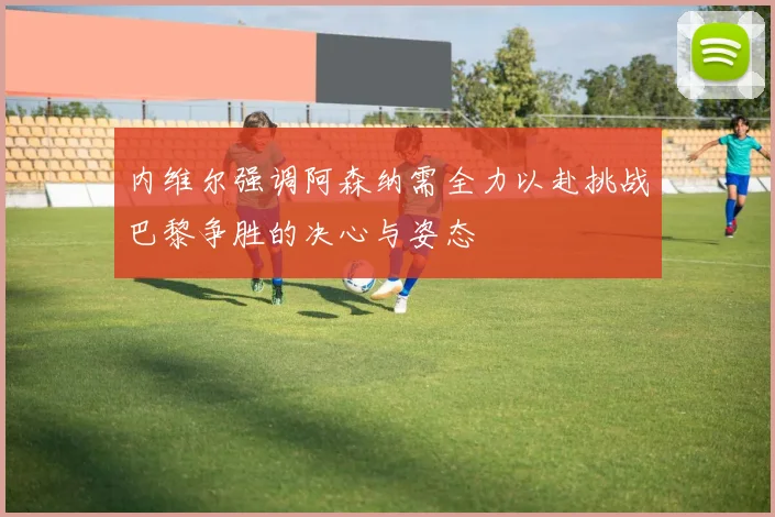 内维尔强调阿森纳需全力以赴挑战巴黎争胜的决心与姿态