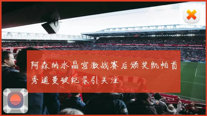 阿森纳水晶宫激战赛后颁奖凯帕首秀道曼破纪录引关注