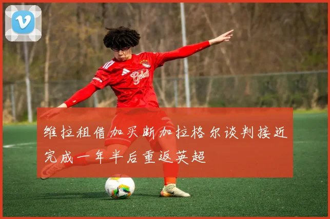 维拉租借加买断加拉格尔谈判接近完成一年半后重返英超