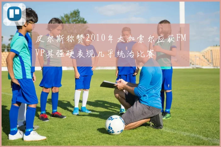 皮尔斯称赞2010年大加索尔应获FMVP其强硬表现几乎统治比赛