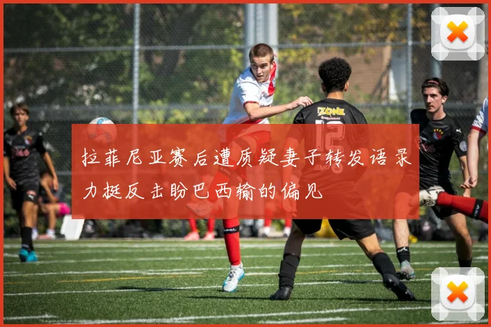 拉菲尼亚赛后遭质疑妻子转发语录力挺反击盼巴西输的偏见