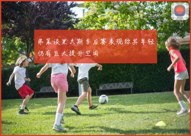 弗莱谈里夫斯季后赛表现称其年轻仍有巨大提升空间