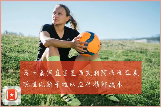 马卡嘉宾直言皇马失利阿韦洛亚表现堪比新手难以应对穆帅战术