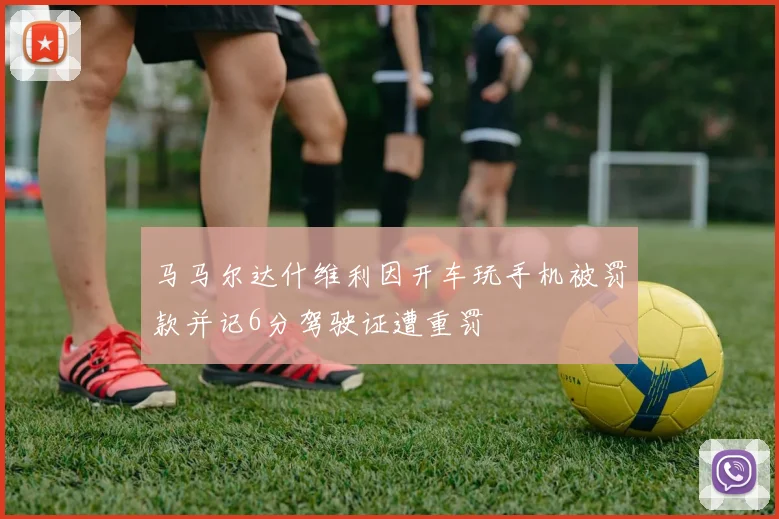马马尔达什维利因开车玩手机被罚款并记6分驾驶证遭重罚