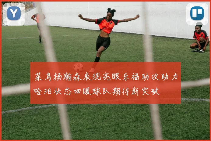菜鸟杨瀚森表现亮眼乐福助攻助力哈珀状态回暖球队期待新突破