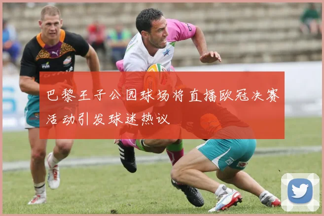 巴黎王子公园球场将直播欧冠决赛活动引发球迷热议