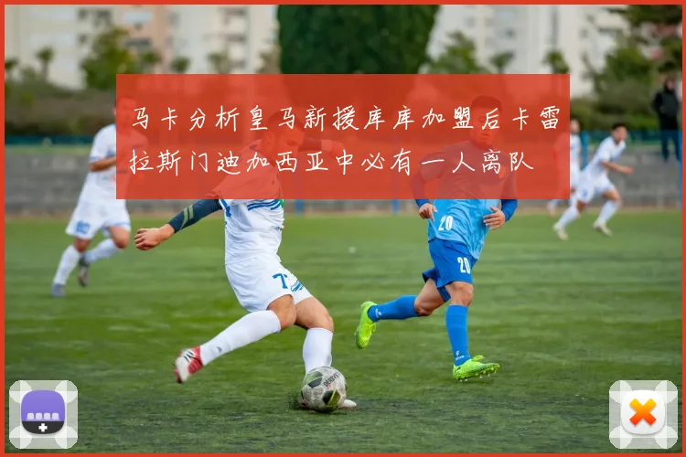 马卡分析皇马新援库库加盟后卡雷拉斯门迪加西亚中必有一人离队