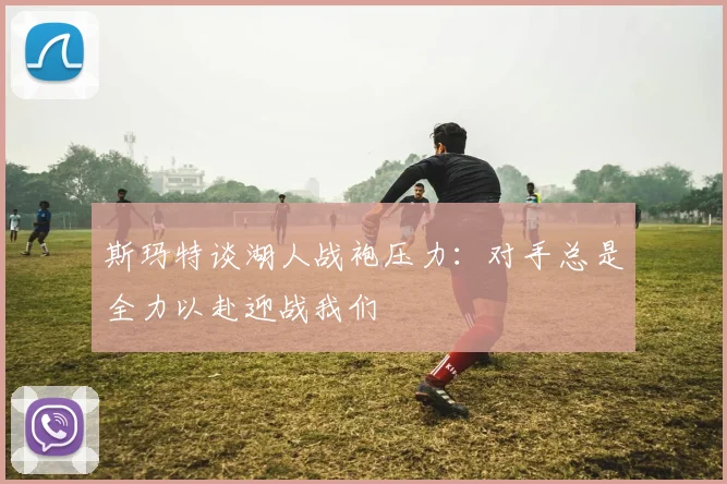 斯玛特谈湖人战袍压力：对手总是全力以赴迎战我们