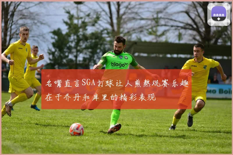 名嘴直言SGA打球让人煎熬观赛乐趣在于乔丹和库里的精彩表现
