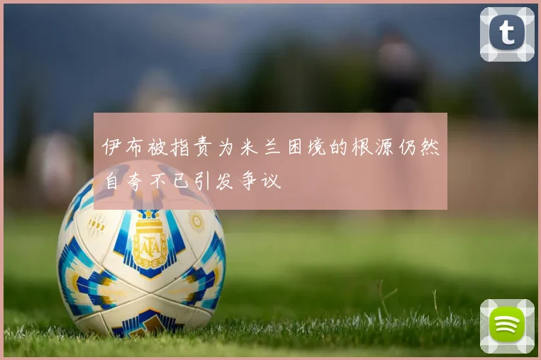 伊布被指责为米兰困境的根源仍然自夸不已引发争议