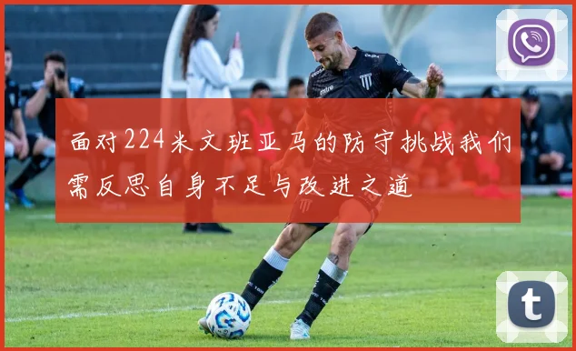 面对224米文班亚马的防守挑战我们需反思自身不足与改进之道